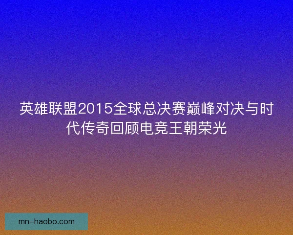 英雄联盟2015全球总决赛巅峰对决与时代传奇回顾电竞王朝荣光