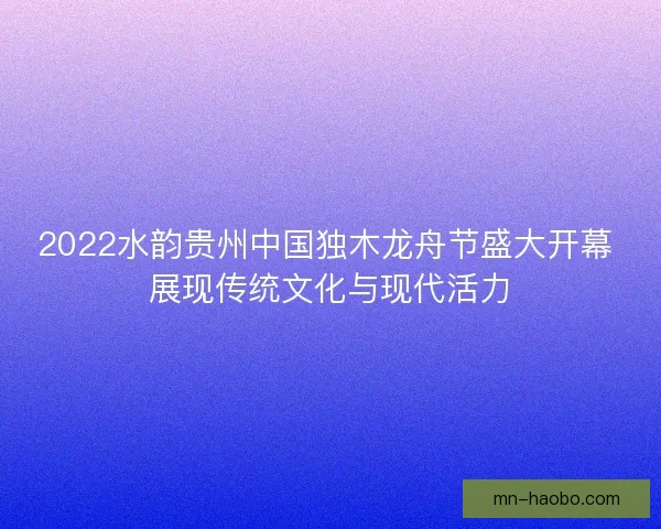 2022水韵贵州中国独木龙舟节盛大开幕 展现传统文化与现代活力